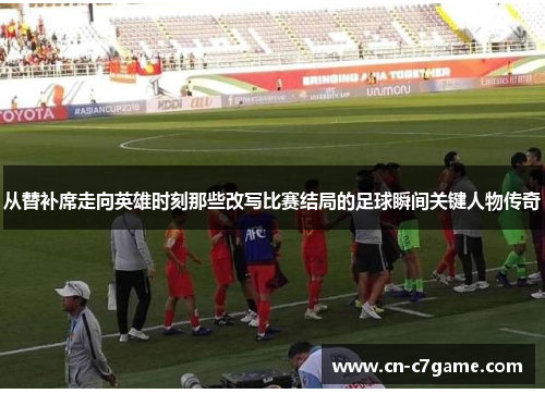 从替补席走向英雄时刻那些改写比赛结局的足球瞬间关键人物传奇