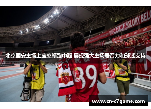 北京国安主场上座率领跑中超 展现强大主场号召力和球迷支持