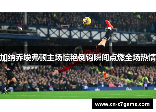加纳乔埃弗顿主场惊艳倒钩瞬间点燃全场热情